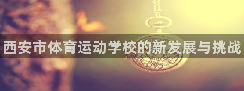 必发官方正版app官方：西安市体育运动学校的新发展与挑战